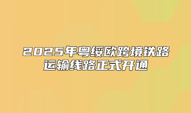 2025年粤绥欧跨境铁路运输线路正式开通