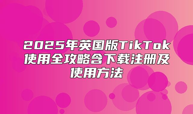2025年英国版TikTok使用全攻略含下载注册及使用方法