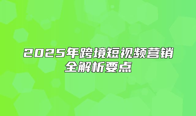 2025年跨境短视频营销全解析要点