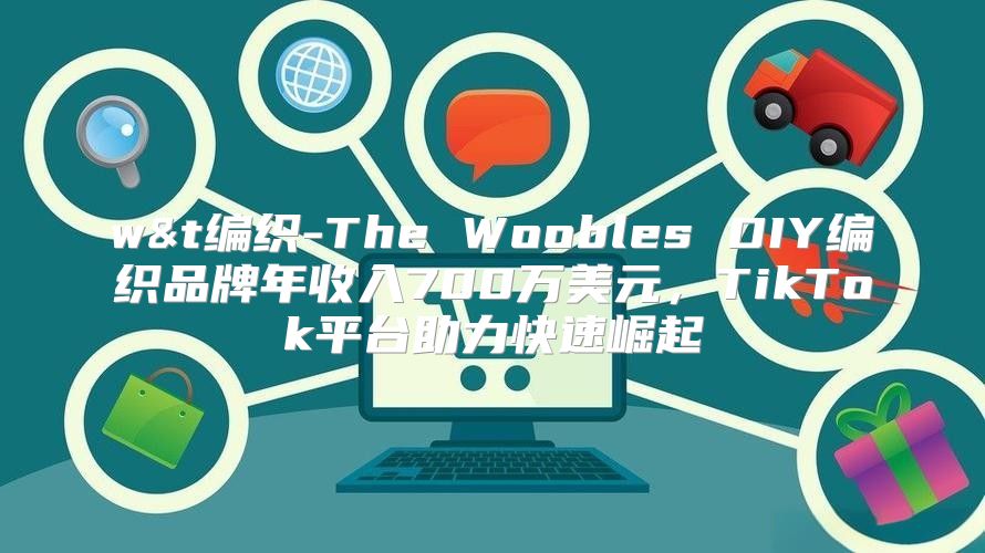 w&t编织-The Woobles DIY编织品牌年收入700万美元，TikTok平台助力快速崛起