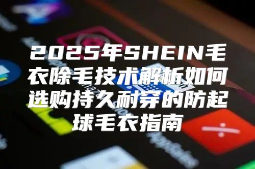 2025年SHEIN毛衣除毛技术解析如何选购持久耐穿的防起球毛衣指南