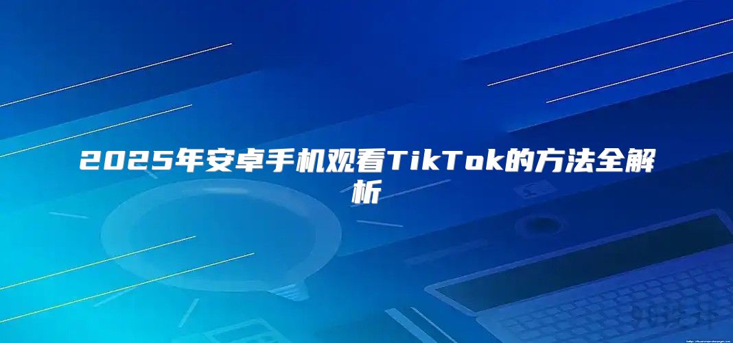 2025年安卓手机观看TikTok的方法全解析