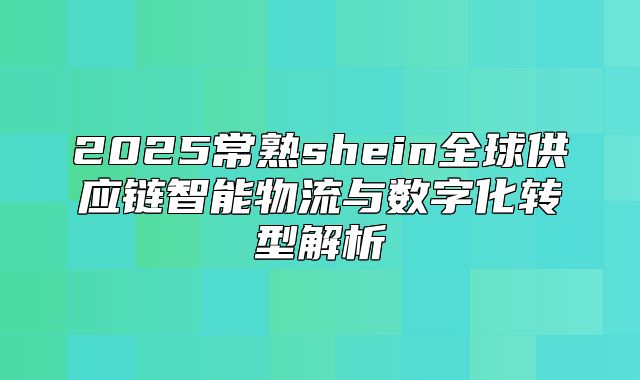 2025常熟shein全球供应链智能物流与数字化转型解析