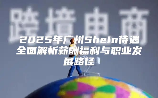 2025年广州Shein待遇全面解析薪酬福利与职业发展路径