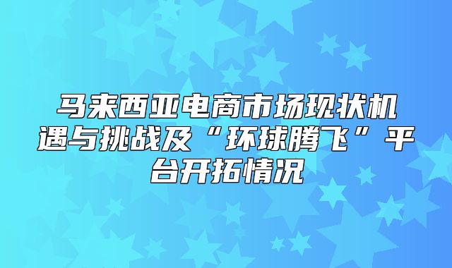 马来西亚电商市场现状机遇与挑战及“环球腾飞”平台开拓情况
