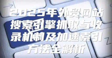 2025年外贸网站搜索引擎抓取与收录机制及加速索引方法全解析