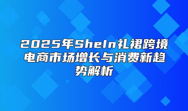 2025年SheIn礼裙跨境电商市场增长与消费新趋势解析