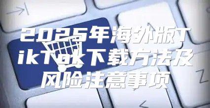 2025年海外版TikTok下载方法及风险注意事项
