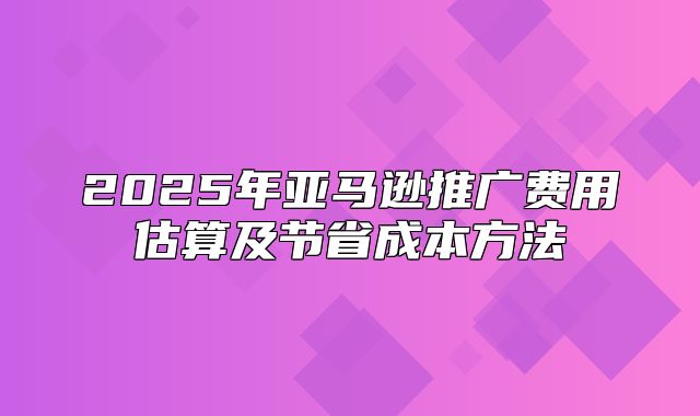 2025年亚马逊推广费用估算及节省成本方法