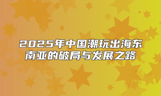 2025年中国潮玩出海东南亚的破局与发展之路