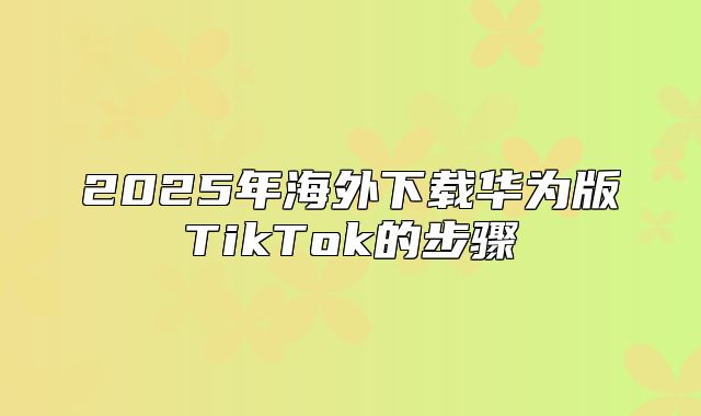 2025年海外下载华为版TikTok的步骤