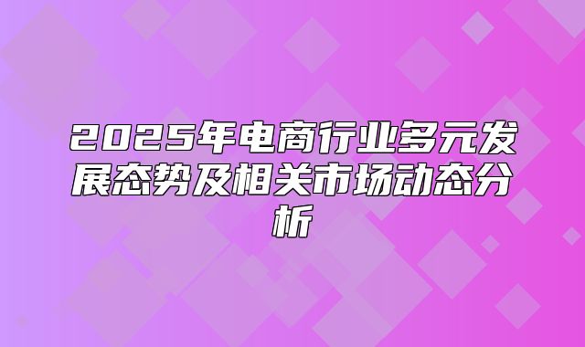 2025年电商行业多元发展态势及相关市场动态分析