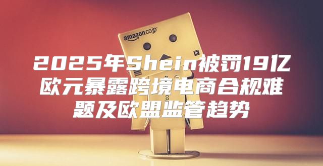 2025年Shein被罚19亿欧元暴露跨境电商合规难题及欧盟监管趋势