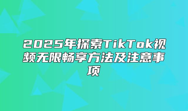 2025年探索TikTok视频无限畅享方法及注意事项