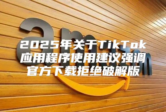 2025年关于TikTok应用程序使用建议强调官方下载拒绝破解版