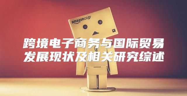 跨境电子商务与国际贸易发展现状及相关研究综述