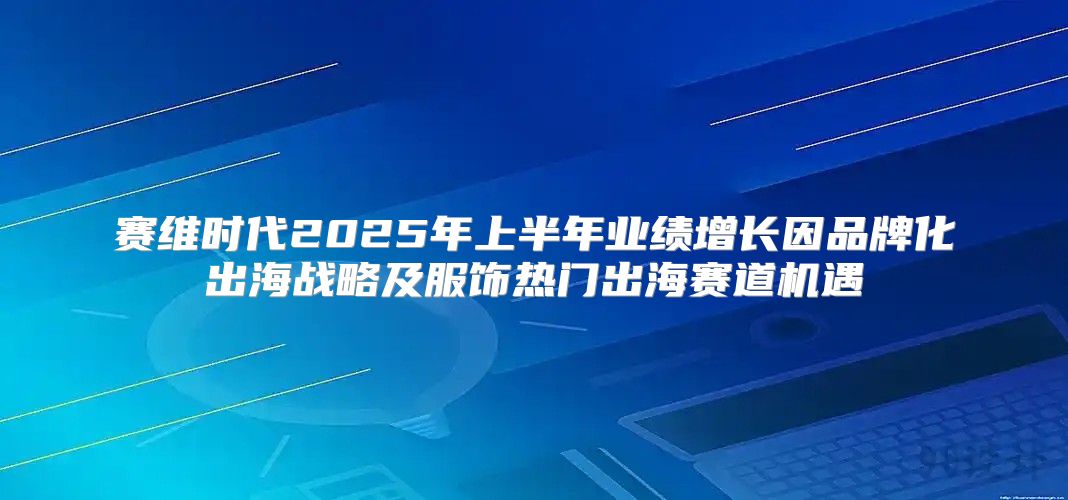 赛维时代2025年上半年业绩增长因品牌化出海战略及服饰热门出海赛道机遇