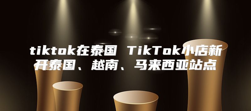 tiktok在泰国 TikTok小店新开泰国、越南、马来西亚站点