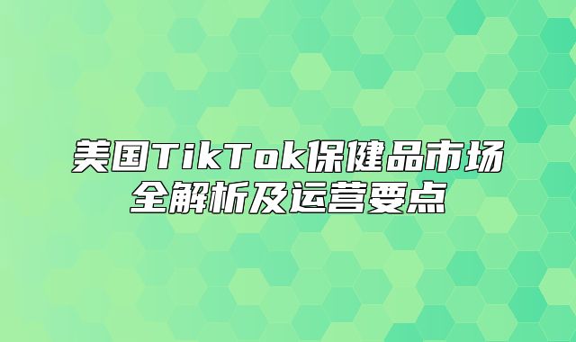 美国TikTok保健品市场全解析及运营要点