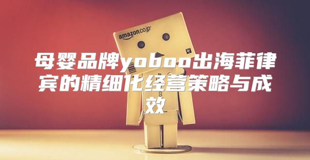 母婴品牌yoboo出海菲律宾的精细化经营策略与成效