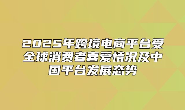 2025年跨境电商平台受全球消费者喜爱情况及中国平台发展态势