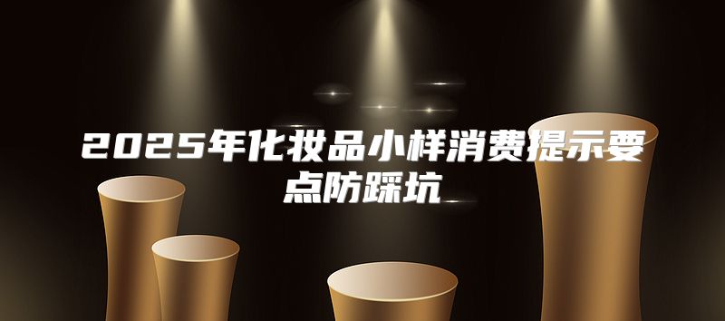 2025年化妆品小样消费提示要点防踩坑