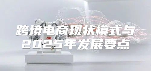 跨境电商现状模式与2025年发展要点