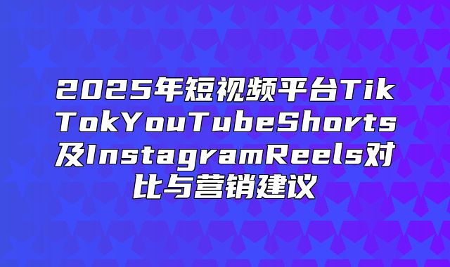 2025年短视频平台TikTokYouTubeShorts及InstagramReels对比与营销建议