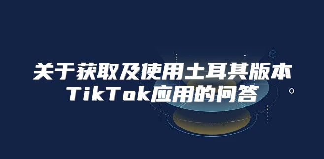 关于获取及使用土耳其版本TikTok应用的问答