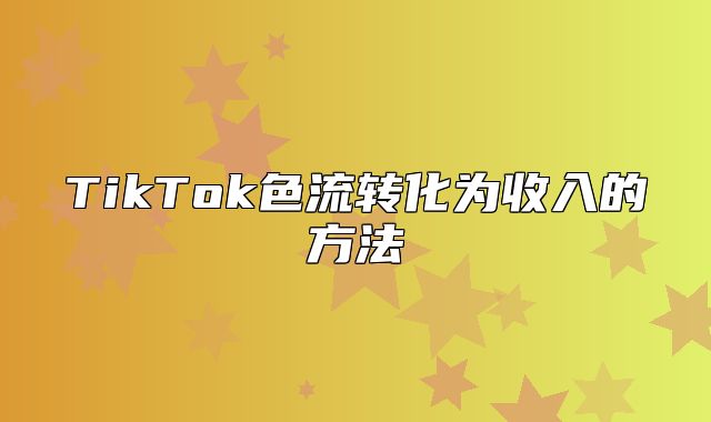 TikTok色流转化为收入的方法