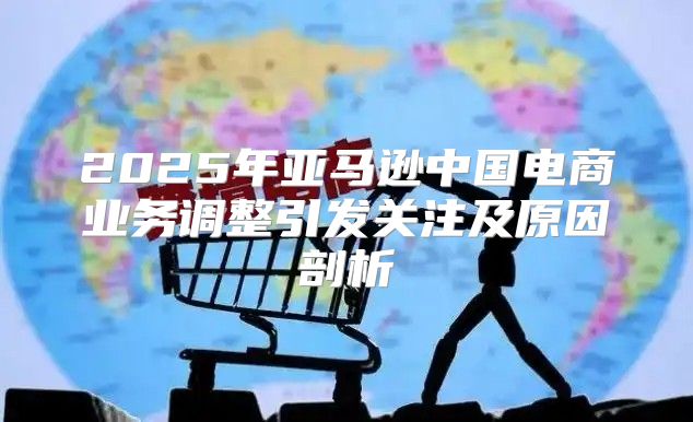 2025年亚马逊中国电商业务调整引发关注及原因剖析