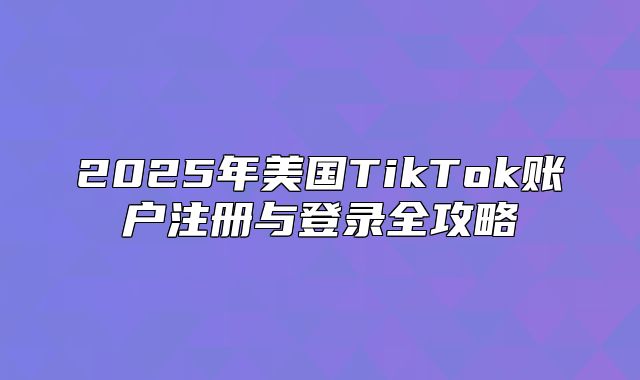 2025年美国TikTok账户注册与登录全攻略