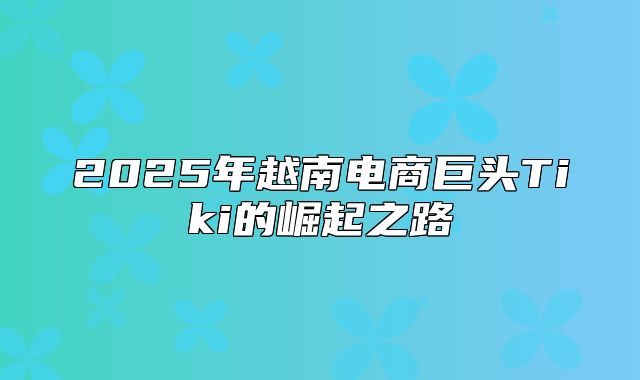 2025年越南电商巨头Tiki的崛起之路