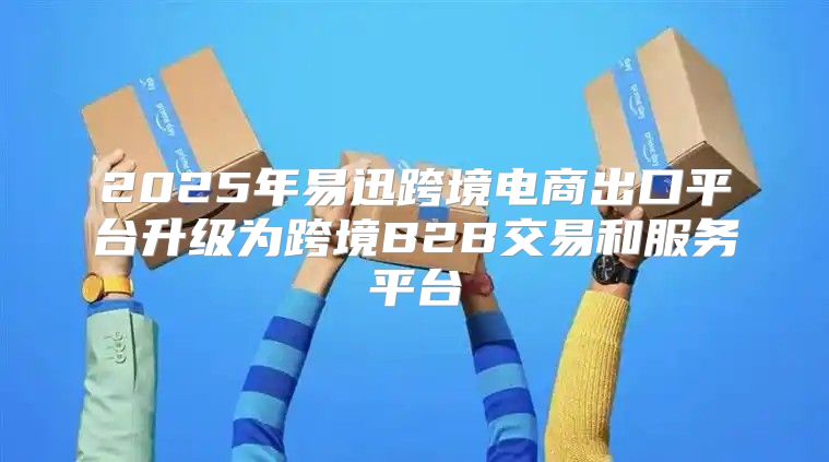 2025年易迅跨境电商出口平台升级为跨境B2B交易和服务平台