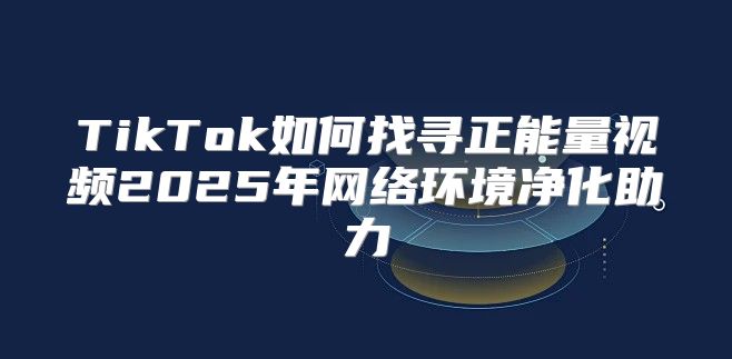 TikTok如何找寻正能量视频2025年网络环境净化助力