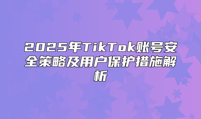 2025年TikTok账号安全策略及用户保护措施解析