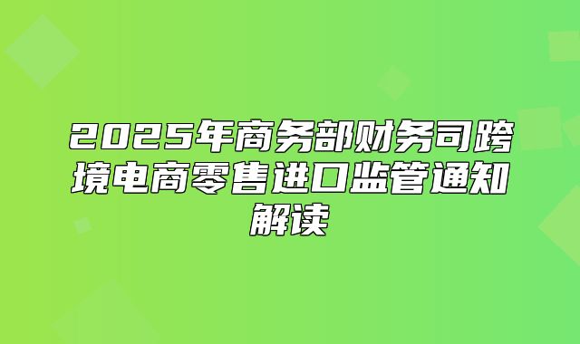 2025年商务部财务司跨境电商零售进口监管通知解读
