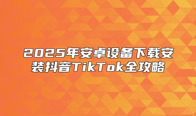 2025年安卓设备下载安装抖音TikTok全攻略