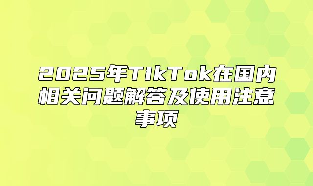 2025年TikTok在国内相关问题解答及使用注意事项