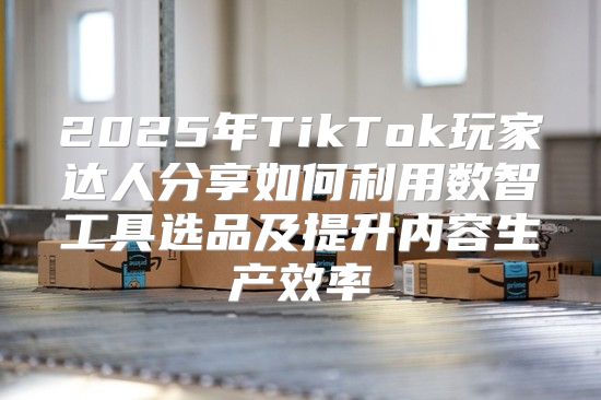 2025年TikTok玩家达人分享如何利用数智工具选品及提升内容生产效率