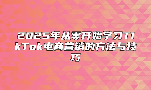2025年从零开始学习TikTok电商营销的方法与技巧