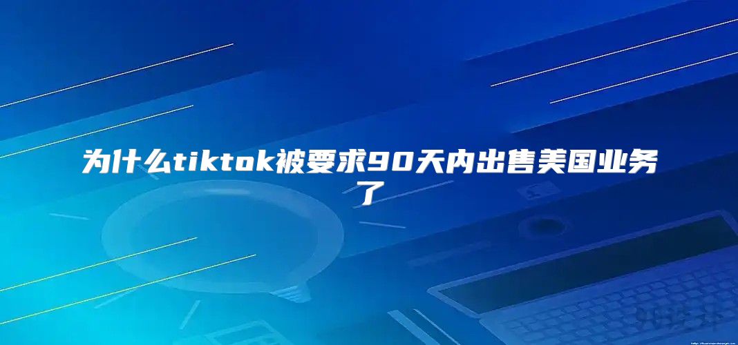 为什么tiktok被要求90天内出售美国业务了