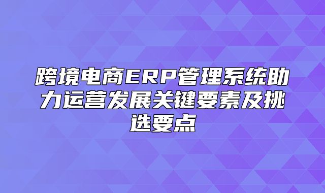 跨境电商ERP管理系统助力运营发展关键要素及挑选要点