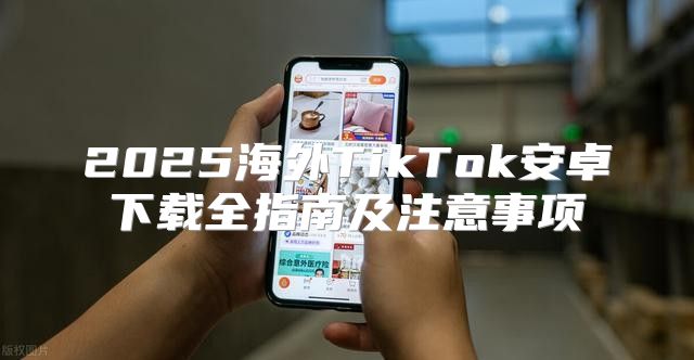 2025海外TikTok安卓下载全指南及注意事项