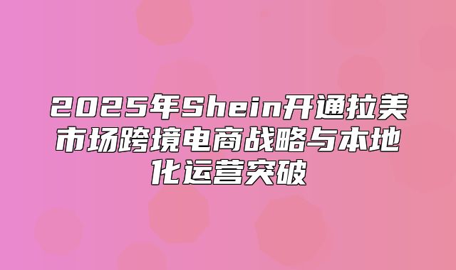 2025年Shein开通拉美市场跨境电商战略与本地化运营突破