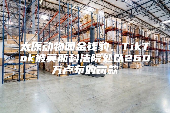 太原动物园金钱豹，TikTok被莫斯科法院处以260万卢布的罚款