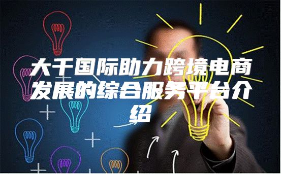 大千国际助力跨境电商发展的综合服务平台介绍