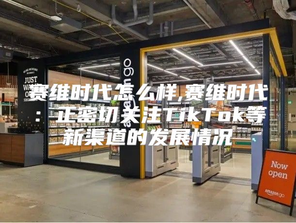 赛维时代怎么样,赛维时代：正密切关注TikTok等新渠道的发展情况
