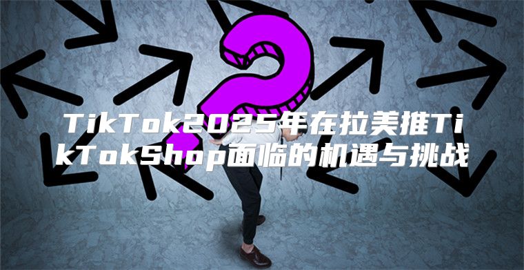 TikTok2025年在拉美推TikTokShop面临的机遇与挑战