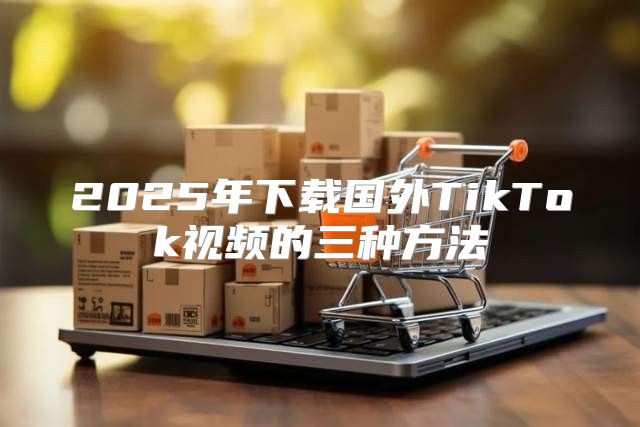 2025年下载国外TikTok视频的三种方法